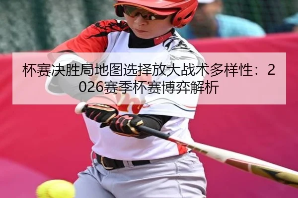 杯赛决胜局地图选择放大战术多样性：2026赛季杯赛博弈解析